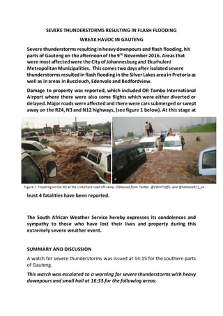 SEVERE THUNDERSTORMS RESULTING IN FLASH FLOODING
WREAK HAVOC IN GAUTENG
Severe thunderstorms resulting inheavy downpours and flash flooding, hit
parts of Gauteng on the afternoonof the 9th
November 2016. Areas that
were most affectedwere the City of Johannesburg and Ekurhuleni
MetropolitanMunicipalities. This comes twodays after isolatedsevere
thunderstorms resultedinflashflooding in the Silver Lakes areain Pretoriaas
well as inareas inBuccleuch, Edenvale and Bedfordview.
Damage to property was reported, which included OR Tambo International
Airport where there were also some flights which were either diverted or
delayed. Major roads were affectedandthere were cars submerged or swept
away on the R24, N3 and N12 highways, (see figure 1 below). At this stage at
least 4 fatalities have been reported.
The South African Weather Service hereby expresses its condolences and
sympathy to those who have lost their lives and property during this
extremely severe weather event.
SUMMARY AND DISCUSSION
A watch for severe thunderstorms was issued at 14:15 for the southern parts
of Gauteng.
This watch was escalated to a warning for severe thunderstorms with heavy
downpours and small hail at 16:33 for the following areas:
 