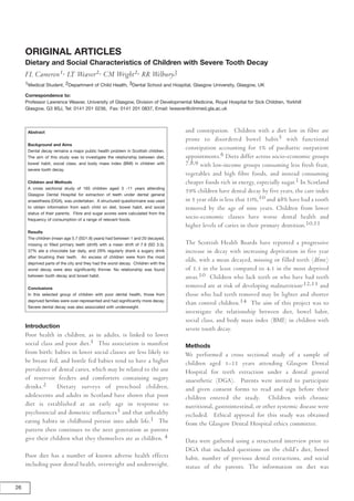 ORIGINAL ARTICLES
     Dietary and Social Characteristics of Children with Severe Tooth Decay
     FL Cameron1, LT Weaver2, CM Wright2, RR Welbury3
     1Medical Student, 2Department of Child Health, 3Dental School and Hospital, Glasgow University, Glasgow, UK

     Correspondence to:
     Professor Lawrence Weaver, University of Glasgow, Division of Developmental Medicine, Royal Hospital for Sick Children, Yorkhill
     Glasgow, G3 8SJ, Tel: 0141 201 0236, Fax: 0141 201 0837, Email: lweaver@clinmed.gla.ac.uk



                                                                                   and constipation. Children with a diet low in fibre are
      Abstract
                                                                                   prone to disordered bowel habit5 with functional
      Background and Aims
                                                                                   constipation accounting for 3% of paediatric outpatient
      Dental decay remains a major public health problem in Scottish children.
                                                                                   appointments.6 Diets differ across socio-economic groups
      The aim of this study was to investigate the relationship between diet,
                                                                                   7,8,9 with low-income groups consuming less fresh fruit,
      bowel habit, social class, and body mass index (BMI) in children with
      severe tooth decay.
                                                                                   vegetables and high fibre foods, and instead consuming
                                                                                   cheaper foods rich in energy, especially sugar.1 In Scotland
      Children and Methods
      A cross sectional study of 165 children aged 3 -11 years attending
                                                                                   59% children have dental decay by five years, the care index
      Glasgow Dental Hospital for extraction of teeth under dental general
                                                                                   in 5 year olds is less that 10%,10 and 48% have had a tooth
      anaesthesia (DGA), was undertaken. A structured questionnaire was used
                                                                                   removed by the age of nine years. Children from lower
      to obtain information from each child on diet, bowel habit, and social
      status of their parents. Fibre and sugar scores were calculated from the
                                                                                   socio-economic classes have worse dental health and
      frequency of consumption of a range of relevant foods.
                                                                                   higher levels of caries in their primary dentition.10,11
      Results
      The children (mean age 5.7 (SD1.8) years) had between 1 and 20 decayed,
                                                                                   The Scottish Health Boards have reported a progressive
      missing or filled primary teeth (dmft) with a mean dmft of 7.9 (SD 3.5).
                                                                                   increase in decay with increasing deprivation in five year
      37% ate a chocolate bar daily, and 29% regularly drank a sugary drink
      after brushing their teeth. An excess of children were from the most
                                                                                   olds, with a mean decayed, missing or filled teeth (dfmt)
      deprived parts of the city and they had the worst decay. Children with the
                                                                                   of 1.3 in the least compared to 4.3 in the most deprived
      worst decay were also significantly thinner. No relationship was found
                                                                                   areas.10 Children who lack teeth or who have had teeth
      between tooth decay and bowel habit.

                                                                                   removed are at risk of developing malnutrition,12,13 and
      Conclusions
                                                                                   those who had teeth removed may be lighter and shorter
      In this selected group of children with poor dental health, those from

                                                                                   than control children.14 The aim of this project was to
      deprived families were over-represented and had significantly more decay.
      Severe dental decay was also associated with underweight.
                                                                                   investigate the relationship between diet, bowel habit,
                                                                                   social class, and body mass index (BMI) in children with
     Introduction                                                                  severe tooth decay.
     Poor health in children, as in adults, is linked to lower
     social class and poor diet.1 This association is manifest                     Methods
     from birth: babies in lower social classes are less likely to                 We performed a cross sectional study of a sample of
     be breast fed, and bottle fed babies tend to have a higher                    children aged 3–11 years attending Glasgow Dental
     prevalence of dental caries, which may be related to the use                  Hospital for teeth extraction under a dental general
     of reservoir feeders and comforters containing sugary                         anaesthetic (DGA). Parents were invited to participate
     drinks.2      Dietary surveys of preschool children,                          and given consent forms to read and sign before their
     adolescents and adults in Scotland have shown that poor                       children entered the study. Children with chronic
     diet is established at an early age in response to                            nutritional, gastrointestinal, or other systemic disease were
     psychosocial and domestic influences3 and that unhealthy                      excluded. Ethical approval for this study was obtained
     eating habits in childhood persist into adult life.1 The                      from the Glasgow Dental Hospital ethics committee.
     pattern then continues to the next generation as parents
     give their children what they themselves ate as children. 4                   Data were gathered using a structured interview prior to
                                                                                   DGA that included questions on the child’s diet, bowel
     Poor diet has a number of known adverse health effects                        habit, number of previous dental extractions, and social
     including poor dental health, overweight and underweight,                     status of the parents. The information on diet was


26
 