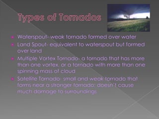 Types of Tornados,[object Object],Waterspout- weak tornado formed over water ,[object Object],Land Spout- equivalent to waterspout but formed over land,[object Object],Multiple Vortex Tornado- a tornado that has more than one vortex, or a tornado with more than one spinning mass of cloud,[object Object],Satellite Tornado- small and weak tornado that forms near a stronger tornado; doesn’t cause much damage to surroundings,[object Object]