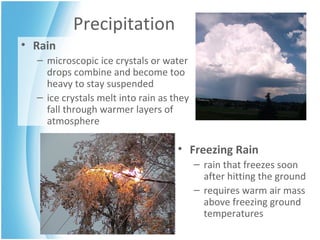 Precipitation Rain microscopic ice crystals or water drops combine and become too heavy to stay suspended  ice crystals melt into rain as they fall through warmer layers of atmosphere Freezing Rain rain that freezes soon after hitting the ground requires warm air mass above freezing ground temperatures 