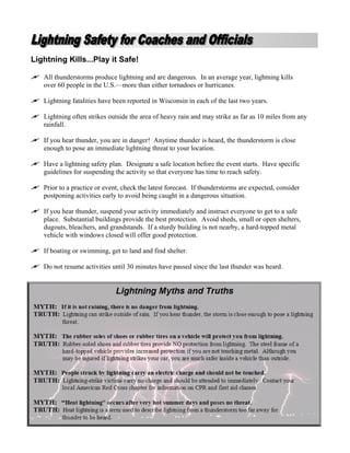 Lightning Kills...Play it Safe!

   All thunderstorms produce lightning and are dangerous. In an average year, lightning kills
   over 60 people in the U.S.—more than either tornadoes or hurricanes.

   Lightning fatalities have been reported in Wisconsin in each of the last two years.

   Lightning often strikes outside the area of heavy rain and may strike as far as 10 miles from any
   rainfall.

   If you hear thunder, you are in danger! Anytime thunder is heard, the thunderstorm is close
   enough to pose an immediate lightning threat to your location.

   Have a lightning safety plan. Designate a safe location before the event starts. Have specific
   guidelines for suspending the activity so that everyone has time to reach safety.

   Prior to a practice or event, check the latest forecast. If thunderstorms are expected, consider
   postponing activities early to avoid being caught in a dangerous situation.

   If you hear thunder, suspend your activity immediately and instruct everyone to get to a safe
   place. Substantial buildings provide the best protection. Avoid sheds, small or open shelters,
   dugouts, bleachers, and grandstands. If a sturdy building is not nearby, a hard-topped metal
   vehicle with windows closed will offer good protection.

   If boating or swimming, get to land and find shelter.

   Do not resume activities until 30 minutes have passed since the last thunder was heard.
 