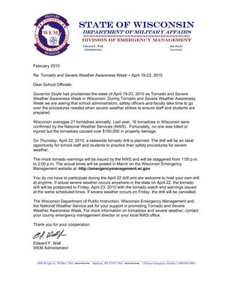 State Of Wisconsin
                                 Department of Military Affairs
                                 Division of Emergency Management
                                  Edward F. Wall                                              Jim Doyle
                                   Administrator                                              Governor




February 2010

Re: Tornado and Severe Weather Awareness Week – April 19-23, 2010

Dear School Officials:

Governor Doyle has proclaimed the week of April 19-23, 2010 as Tornado and Severe
Weather Awareness Week in Wisconsin. During Tornado and Severe Weather Awareness
Week we are asking that school administrators, safety officers and faculty take time to go
over the procedures needed when severe weather strikes to ensure staff and students are
prepared.

Wisconsin averages 21 tornadoes annually. Last year, 16 tornadoes in Wisconsin were
confirmed by the National Weather Services (NWS). Fortunately, no one was killed or
injured but the tornadoes caused over $150,000 in property damage.

On Thursday, April 22, 2010, a statewide tornado drill is planned. The drill will be an ideal
opportunity for school staff and students to practice their safety procedures for severe
weather.

The mock tornado warnings will be issued by the NWS and will be staggered from 1:00 p.m.
to 2:00 p.m. The actual times will be posted in March on the Wisconsin Emergency
Management website at: http://emergencymanagement.wi.gov

You do not have to participate during the April 22 drill and are welcome to hold your own drill
at anytime. If actual severe weather occurs anywhere in the state on April 22, the tornado
drill will be postponed to Friday, April 23, 2010 with the tornado watch and warnings issued
at the same scheduled times. If severe weather occurs on Friday, the drill will be cancelled.

The Wisconsin Department of Public Instruction, Wisconsin Emergency Management and
the National Weather Service ask for your support in promoting Tornado and Severe
Weather Awareness Week. For more information on tornadoes and severe weather, contact
your county emergency management director or your local NWS office.

Thank you for your cooperation.



Edward F. Wall
WEM Administrator

  ___________________________________________________________________________________________________________
  2400 Wright St. PO Box 7865          Madison, WI 53707-7865            24 Hour Emergency Hotline 1-800-943-0003
 