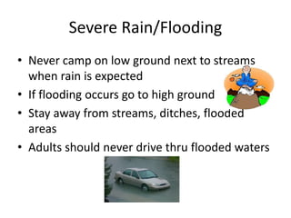 Severe Rain/Flooding
• Never camp on low ground next to streams
when rain is expected
• If flooding occurs go to high ground
• Stay away from streams, ditches, flooded
areas
• Adults should never drive thru flooded waters
 