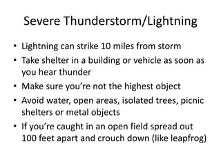 Severe Thunderstorm/Lightning
• Lightning can strike 10 miles from storm
• Take shelter in a building or vehicle as soon as
you hear thunder
• Make sure you’re not the highest object
• Avoid water, open areas, isolated trees, picnic
shelters or metal objects
• If you’re caught in an open field spread out
100 feet apart and crouch down (like leapfrog)
 