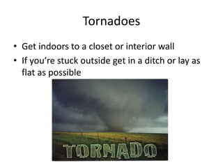 Tornadoes
• Get indoors to a closet or interior wall
• If you’re stuck outside get in a ditch or lay as
flat as possible
 