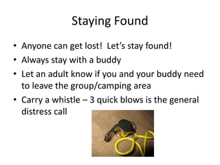 Staying Found
• Anyone can get lost! Let’s stay found!
• Always stay with a buddy
• Let an adult know if you and your buddy need
to leave the group/camping area
• Carry a whistle – 3 quick blows is the general
distress call
 