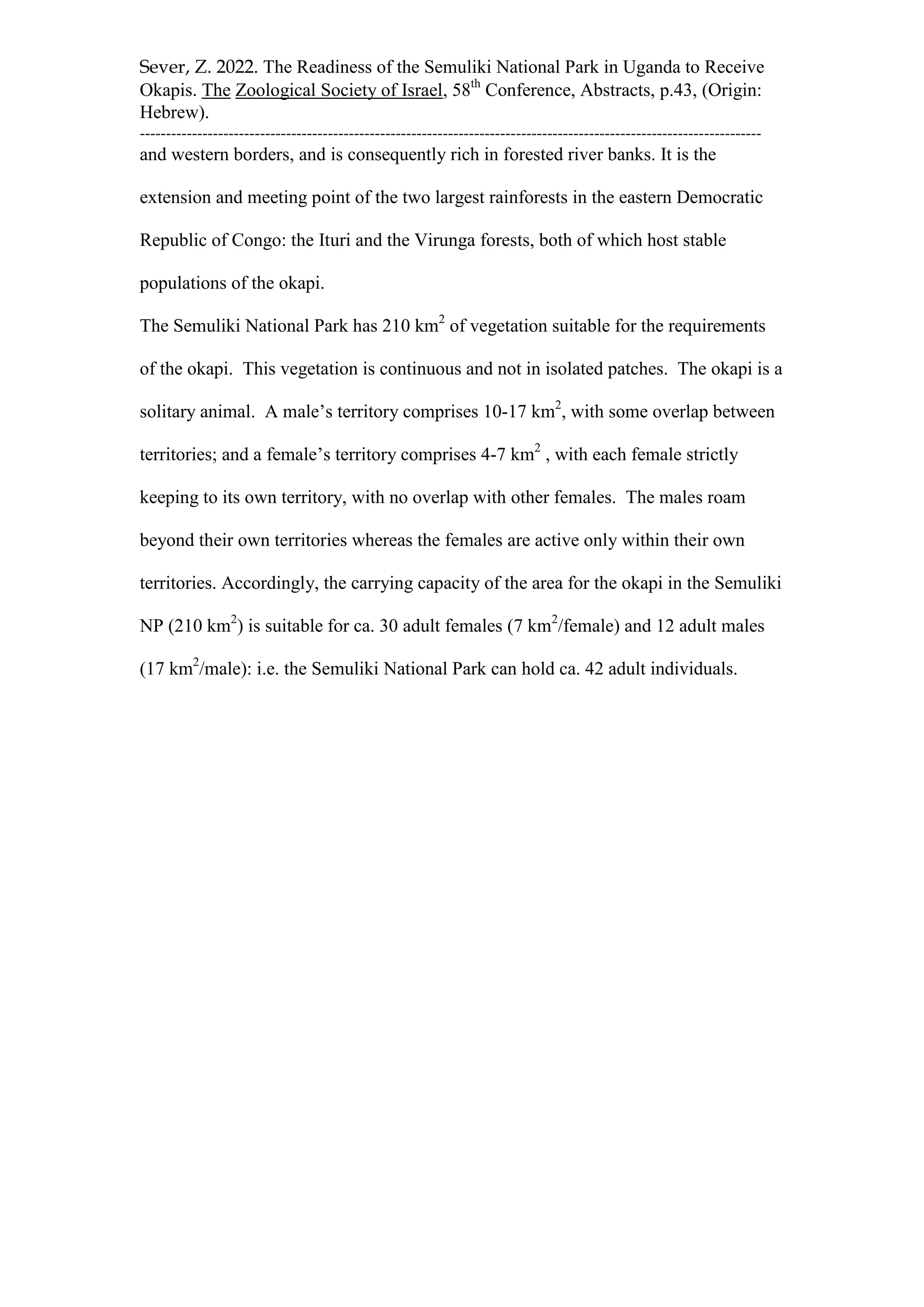 Sever, Z. 2022. The Readiness of the Semuliki National Park in Uganda to Receive
Okapis. The Zoological Society of Israel, 58th
Conference, Abstracts, p.43, (Origin:
Hebrew).
-----------------------------------------------------------------------------------------------------------------------
and western borders, and is consequently rich in forested river banks. It is the
extension and meeting point of the two largest rainforests in the eastern Democratic
Republic of Congo: the Ituri and the Virunga forests, both of which host stable
populations of the okapi.
The Semuliki National Park has 210 km2
of vegetation suitable for the requirements
of the okapi. This vegetation is continuous and not in isolated patches. The okapi is a
solitary animal. A male’s territory comprises 10-17 km2
, with some overlap between
territories; and a female’s territory comprises 4-7 km2
, with each female strictly
keeping to its own territory, with no overlap with other females. The males roam
beyond their own territories whereas the females are active only within their own
territories. Accordingly, the carrying capacity of the area for the okapi in the Semuliki
NP (210 km2
) is suitable for ca. 30 adult females (7 km2
/female) and 12 adult males
(17 km2
/male): i.e. the Semuliki National Park can hold ca. 42 adult individuals.
 