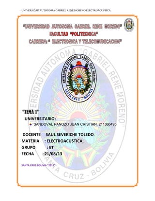UNIVERSIDAD AUTONOMA GABRIEL RENE MORENO ELECTROACUSTICA.
“TEMA 1”
UNIVERSITARIO:
SANDOVAL PANOZO JUAN CRISTIAN. 211086495
DOCENTE SAUL SEVERICHE TOLEDO.
MATERIA : ELECTROACUSTICA.
GRUPO : ET
FECHA :21/08/13
SANTA CRUZ-BOLIVIA “2013”
 