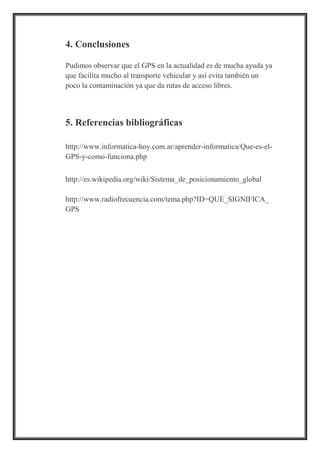 4. Conclusiones
Pudimos observar que el GPS en la actualidad es de mucha ayuda ya
que facilita mucho al transporte vehicular y así evita también un
poco la contaminación ya que da rutas de acceso libres.
5. Referencias bibliográficas
http://www.informatica-hoy.com.ar/aprender-informatica/Que-es-el-
GPS-y-como-funciona.php
http://es.wikipedia.org/wiki/Sistema_de_posicionamiento_global
http://www.radiofrecuencia.com/tema.php?ID=QUE_SIGNIFICA_
GPS
 