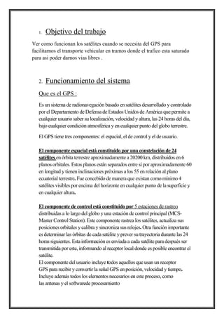 1. Objetivo del trabajo
Ver como funcionan los satélites cuando se necesita del GPS para
facilitarnos el transporte vehicular en tramos donde el trafico esta saturado
para asi poder darnos vias libres .
2. Funcionamiento del sistema
Que es el GPS :
Es un sistema de radionavegación basado en satélites desarrollado y controlado
por el Departamento de Defensa de Estados Unidos de América que permite a
cualquier usuario saber su localización, velocidad y altura, las 24 horas del día,
bajo cualquier condición atmosférica y en cualquier punto del globo terrestre.
El GPS tiene tres componentes: el espacial, el de control y el de usuario.
El componente espacial está constituido por una constelación de 24
satélites en órbita terrestre aproximadamente a 20200 km, distribuidos en 6
planos orbitales. Estos planos están separados entre sí por aproximadamente 60
en longitud y tienen inclinaciones próximas a los 55 en relación al plano
ecuatorial terrestre. Fue concebido de manera que existan como mínimo 4
satélites visibles por encima del horizonte en cualquier punto de la superficie y
en cualquier altura.
El componente de control está constituido por 5 estaciones de rastreo
distribuidas a lo largo del globo y una estación de control principal (MCS-
Master Control Station). Este componente rastrea los satélites, actualiza sus
posiciones orbitales y calibra y sincroniza sus relojes. Otra función importante
es determinar las órbitas de cada satélite y prever su trayectoria durante las 24
horas siguientes. Esta información es enviada a cada satélite para después ser
transmitida por este, informando al receptor local donde es posible encontrar el
satélite.
El componente del usuario incluye todos aquellos que usan un receptor
GPS para recibir y convertir la señal GPS en posición, velocidad y tiempo.
Incluye además todos los elementos necesarios en este proceso, como
las antenas y el softwarede procesamiento
 