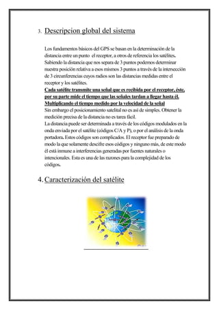 3. Descripcion global del sistema
Los fundamentos básicos del GPS se basan en la determinación de la
distancia entre un punto el receptor, a otros de referencia los satélites.
Sabiendo la distancia que nos separa de 3 puntos podemos determinar
nuestra posición relativa a esos mismos 3 puntos a través de la intersección
de 3 circunferencias cuyos radios son las distancias medidas entre el
receptor y los satélites.
Cada satélite transmite una señal que es recibida por el receptor, éste,
por su parte mide el tiempo que las señales tardan a llegar hasta él.
Multiplicando el tiempo medido por la velocidad de la señal
Sin embargo el posicionamiento satelital no es así de simples. Obtener la
medición precisa de la distancia no es tarea fácil.
La distancia puede ser determinada a través de los códigos modulados en la
onda enviada por el satélite (códigos C/A y P), o por el análisis de la onda
portadora. Estos códigos son complicados. El receptor fue preparado de
modo la que solamente descifre esos códigos y ninguno más, de este modo
él está inmune a interferencias generadas por fuentes naturales o
intencionales. Esta es una de las razones para la complejidad de los
códigos.
4.Caracterización del satélite
 