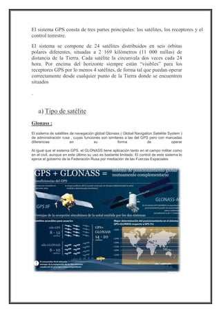 El sistema GPS consta de tres partes principales: los satélites, los receptores y el
control terrestre.
El sistema se compone de 24 satélites distribuidos en seis órbitas
polares diferentes, situadas a 2 169 kilómetros (11 000 millas) de
distancia de la Tierra. Cada satélite la circunvala dos veces cada 24
hora. Por encima del horizonte siempre están “visibles” para los
receptores GPS por lo menos 4 satélites, de forma tal que puedan operar
correctamente desde cualquier punto de la Tierra donde se encuentren
situados
.
a) Tipo de satélite
Glonass :
El sistema de satélites de navegación global Glonass ( Global Navigation Sateliite System )
de administración rusa , cuyas funciones son similares a las del GPS pero con marcadas
diferencias en su forma de operar
Al igual que el sistema GPS, el GLONASS tiene aplicación tanto en el campo militar como
en el civil, aunque en este último su uso es bastante limitado. El control de este sistema lo
ejerce el gobierno de la Federación Rusa por mediación de las Fuerzas Espaciales.
 