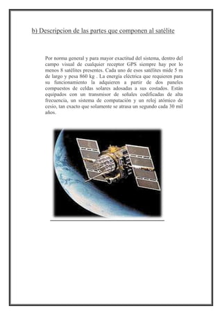 b) Descripcion de las partes que componen al satélite
Por norma general y para mayor exactitud del sistema, dentro del
campo visual de cualquier receptor GPS siempre hay por lo
menos 8 satélites presentes. Cada uno de esos satélites mide 5 m
de largo y pesa 860 kg . La energía eléctrica que requieren para
su funcionamiento la adquieren a partir de dos paneles
compuestos de celdas solares adosadas a sus costados. Están
equipados con un transmisor de señales codificadas de alta
frecuencia, un sistema de computación y un reloj atómico de
cesio, tan exacto que solamente se atrasa un segundo cada 30 mil
años.
 