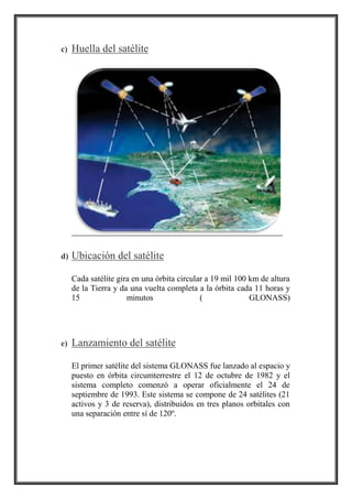 c) Huella del satélite
d) Ubicación del satélite
Cada satélite gira en una órbita circular a 19 mil 100 km de altura
de la Tierra y da una vuelta completa a la órbita cada 11 horas y
15 minutos ( GLONASS)
e) Lanzamiento del satélite
El primer satélite del sistema GLONASS fue lanzado al espacio y
puesto en órbita circumterrestre el 12 de octubre de 1982 y el
sistema completo comenzó a operar oficialmente el 24 de
septiembre de 1993. Este sistema se compone de 24 satélites (21
activos y 3 de reserva), distribuidos en tres planos orbitales con
una separación entre sí de 120º.
 