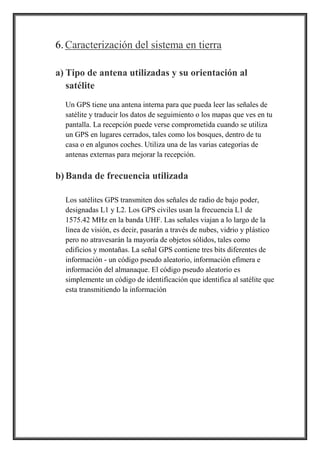 6.Caracterización del sistema en tierra
a) Tipo de antena utilizadas y su orientación al
satélite
Un GPS tiene una antena interna para que pueda leer las señales de
satélite y traducir los datos de seguimiento o los mapas que ves en tu
pantalla. La recepción puede verse comprometida cuando se utiliza
un GPS en lugares cerrados, tales como los bosques, dentro de tu
casa o en algunos coches. Utiliza una de las varias categorías de
antenas externas para mejorar la recepción.
b) Banda de frecuencia utilizada
Los satélites GPS transmiten dos señales de radio de bajo poder,
designadas L1 y L2. Los GPS civiles usan la frecuencia L1 de
1575.42 MHz en la banda UHF. Las señales viajan a lo largo de la
línea de visión, es decir, pasarán a través de nubes, vidrio y plástico
pero no atravesarán la mayoría de objetos sólidos, tales como
edificios y montañas. La señal GPS contiene tres bits diferentes de
información - un código pseudo aleatorio, información efímera e
información del almanaque. El código pseudo aleatorio es
simplemente un código de identificación que identifica al satélite que
esta transmitiendo la información
 