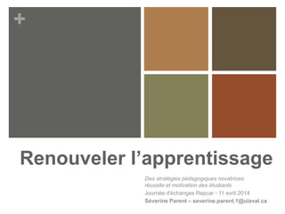 +
Renouveler l’apprentissage
Des stratégies pédagogiques novatrices:
réussite et motivation des étudiants
Journée d'échanges Repcar - 11 avril 2014
Séverine Parent – severine.parent.1@ulaval.ca
 