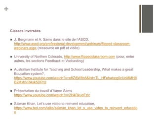 +
Classes inversées
 J. Bergmann et A. Sams dans le site de l’ASCD,
http://www.ascd.org/professional-development/webinars/flipped-classroom-
webinars.aspx (ressource en pdf et vidéo)
 University of Northen Colorado, http://www.flippedclassroom.com (pour, entre
autres, les sections Feedback et Vodcasting)
 Australian Institute for Teaching and School Leadership, What makes a great
Education system?,
https://www.youtube.com/watch?v=e6ZifjWftc8&list=TL_HFehwbpg0cUoMMH8
B2MxbVRAsk5DPrU
 Présentation du travail d’Aaron Sams
https://www.youtube.com/watch?v=2H4RkudFzlc
 Salman Khan, Let’s use video to reinvent education,
https://www.ted.com/talks/salman_khan_let_s_use_video_to_reinvent_educatio
n
 