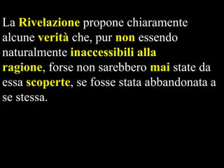 La Rivelazione propone chiaramente
alcune verità che, pur non essendo
naturalmente inaccessibili alla
ragione, forse non sarebbero mai state da
essa scoperte, se fosse stata abbandonata a
se stessa.

 