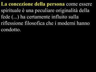 La concezione della persona come essere
spirituale è una peculiare originalità della
fede (...) ha certamente influito sulla
riflessione filosofica che i moderni hanno
condotto.

 