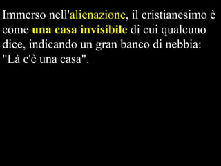Immerso nell'alienazione, il cristianesimo è
come una casa invisibile di cui qualcuno
dice, indicando un gran banco di nebbia:
"Là c'è una casa".

 