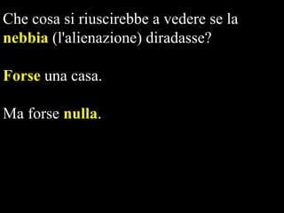 Che cosa si riuscirebbe a vedere se la
nebbia (l'alienazione) diradasse?
Forse una casa.
Ma forse nulla.

 
