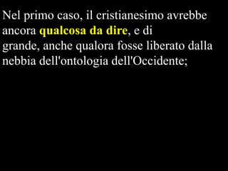 Nel primo caso, il cristianesimo avrebbe
ancora qualcosa da dire, e di
grande, anche qualora fosse liberato dalla
nebbia dell'ontologia dell'Occidente;

 
