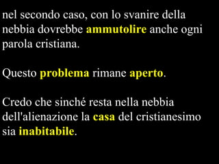 nel secondo caso, con lo svanire della
nebbia dovrebbe ammutolire anche ogni
parola cristiana.
Questo problema rimane aperto.
Credo che sinché resta nella nebbia
dell'alienazione la casa del cristianesimo
sia inabitabile.

 