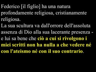 Federico [il figlio] ha una natura
profondamente religiosa, cristianamente
religiosa.
La sua scultura va dall'orrore dell'assoluta
assenza di Dio alla sua lacerante presenza e lui sa bene che ciò a cui si rivolgono i
miei scritti non ha nulla a che vedere né
con l'ateismo né con il suo contrario.

 
