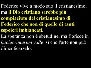 Federico vive a modo suo il cristianesimo;
ma il Dio cristiano sarebbe più
compiaciuto del cristianesimo di
Federico che non di quello di tanti
sepolcri imbiancati.
La speranza non è ebetudine, ma fiorisce in
haclacrimarum valle, sì che l'arte non può
dimenticarselo.

 