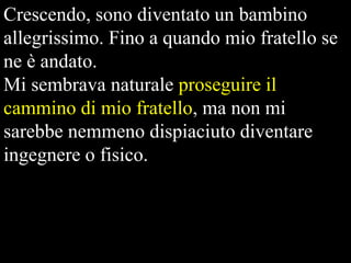 Crescendo, sono diventato un bambino
allegrissimo. Fino a quando mio fratello se
ne è andato.
Mi sembrava naturale proseguire il
cammino di mio fratello, ma non mi
sarebbe nemmeno dispiaciuto diventare
ingegnere o fisico.

 