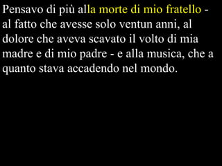 Pensavo di più alla morte di mio fratello al fatto che avesse solo ventun anni, al
dolore che aveva scavato il volto di mia
madre e di mio padre - e alla musica, che a
quanto stava accadendo nel mondo.

 