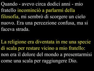 Quando - avevo circa dodici anni - mio
fratello incominciò a parlarmi della
filosofia, mi sembrò di scorgere un cielo
nuovo. Era una percezione confusa, ma si
faceva strada.

La religione era diventata in me una specie
di scala per restare vicino a mio fratello:
non era il dolore del mondo a presentarmisi
come una scala per raggiungere Dio.

 