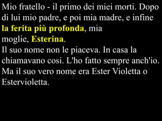 Mio fratello - il primo dei miei morti. Dopo
di lui mio padre, e poi mia madre, e infine
la ferita più profonda, mia
moglie, Esterina.
Il suo nome non le piaceva. In casa la
chiamavano cosi. L'ho fatto sempre anch'io.
Ma il suo vero nome era Ester Violetta o
Estervioletta.

 