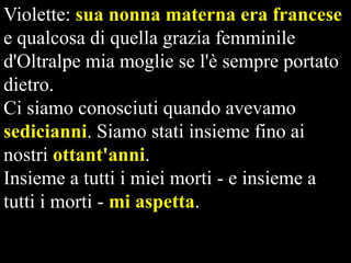 Violette: sua nonna materna era francese
e qualcosa di quella grazia femminile
d'Oltralpe mia moglie se l'è sempre portato
dietro.
Ci siamo conosciuti quando avevamo
sedicianni. Siamo stati insieme fino ai
nostri ottant'anni.
Insieme a tutti i miei morti - e insieme a
tutti i morti - mi aspetta.

 