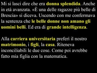 Mi si lasci dire che era donna splendida. Anche
in età avanzata. «È una delle ragazze più belle di
Brescia» si diceva. Uscendo con me confermava
la sentenza che le belle donne non amano gli
uomini belli. Ed era di grande intelligenza.
Alla carriera universitaria preferì il nostro
matrimonio, i figli, la casa. Riteneva
inconciliabili le due cose. Come poi avrebbe
fatto mia figlia con la matematica.

 