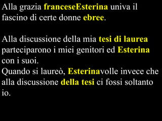 Alla grazia franceseEsterina univa il
fascino di certe donne ebree.

Alla discussione della mia tesi di laurea
parteciparono i miei genitori ed Esterina
con i suoi.
Quando si laureò, Esterinavolle invece che
alla discussione della tesi ci fossi soltanto
io.

 