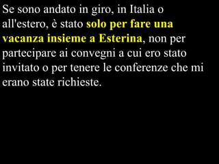 Se sono andato in giro, in Italia o
all'estero, è stato solo per fare una
vacanza insieme a Esterina, non per
partecipare ai convegni a cui ero stato
invitato o per tenere le conferenze che mi
erano state richieste.

 