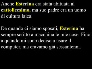 Anche Esterina era stata abituata al
cattolicesimo, ma suo padre era un uomo
di cultura laica.
Da quando ci siamo sposati, Esterina ha
sempre scritto a macchina le mie cose. Fino
a quando mi sono deciso a usare il
computer, ma eravamo già sessantenni.

 