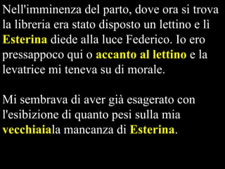 Nell'imminenza del parto, dove ora si trova
la libreria era stato disposto un lettino e lì
Esterina diede alla luce Federico. Io ero
pressappoco qui o accanto al lettino e la
levatrice mi teneva su di morale.

Mi sembrava di aver già esagerato con
l'esibizione di quanto pesi sulla mia
vecchiaiala mancanza di Esterina.

 