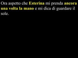 Ora aspetto che Esterina mi prenda ancora
una volta la mano e mi dica di guardare il
sole.

 