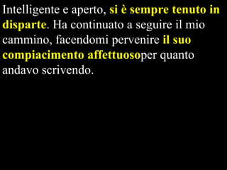 Intelligente e aperto, si è sempre tenuto in
disparte. Ha continuato a seguire il mio
cammino, facendomi pervenire il suo
compiacimento affettuosoper quanto
andavo scrivendo.

 