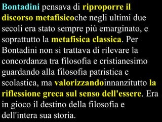 Bontadini pensava di riproporre il
discorso metafisicoche negli ultimi due
secoli era stato sempre più emarginato, e
soprattutto la metafisica classica. Per
Bontadini non si trattava di rilevare la
concordanza tra filosofia e cristianesimo
guardando alla filosofia patristica e
scolastica, ma valorizzandoinnanzitutto la
riflessione greca sul senso dell'essere. Era
in gioco il destino della filosofia e
dell'intera sua storia.

 