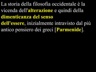 La storia della filosofia occidentale è la
vicenda dell'alterazione e quindi della
dimenticanza del senso
dell'essere, inizialmente intravisto dal più
antico pensiero dei greci [Parmenide].

 