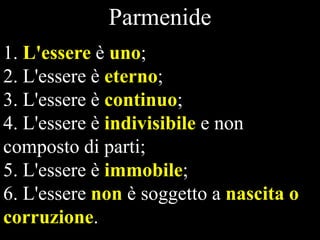 Parmenide
1. L'essere è uno;
2. L'essere è eterno;
3. L'essere è continuo;
4. L'essere è indivisibile e non
composto di parti;
5. L'essere è immobile;
6. L'essere non è soggetto a nascita o
corruzione.

 