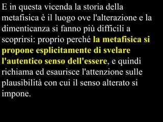 E in questa vicenda la storia della
metafisica è il luogo ove l'alterazione e la
dimenticanza si fanno più difficili a
scoprirsi: proprio perché la metafisica si
propone esplicitamente di svelare
l'autentico senso dell'essere, e quindi
richiama ed esaurisce l'attenzione sulle
plausibilità con cui il senso alterato si
impone.

 