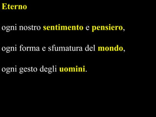 Eterno
ogni nostro sentimento e pensiero,
ogni forma e sfumatura del mondo,

ogni gesto degli uomini.

 