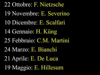 22 Ottobre: F. Nietzsche
19 Novembre: E. Severino
10 Dicembre: E. Scalfari
14 Gennaio: H. Küng
25 Febbraio: C.M. Martini
24 Marzo: E. Bianchi
21 Aprile: E. De Luca
19 Maggio: E. Hillesum

 