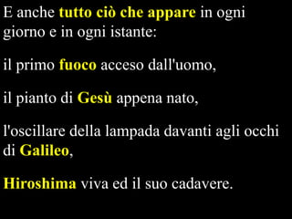 E anche tutto ciò che appare in ogni
giorno e in ogni istante:
il primo fuoco acceso dall'uomo,
il pianto di Gesù appena nato,

l'oscillare della lampada davanti agli occhi
di Galileo,
Hiroshima viva ed il suo cadavere.

 