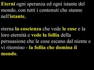 Eterni ogni speranza ed ogni istante del
mondo, con tutti i contenuti che stanno
nell'istante,
eterna la coscienza che vede le cose e la
loro eternità e vede la follia della
persuasione che le cose escano dal niente e
vi ritornino - la follia che domina il
mondo.

 