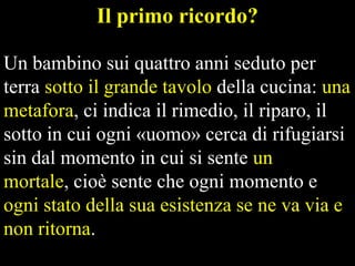 Il primo ricordo?
Un bambino sui quattro anni seduto per
terra sotto il grande tavolo della cucina: una
metafora, ci indica il rimedio, il riparo, il
sotto in cui ogni «uomo» cerca di rifugiarsi
sin dal momento in cui si sente un
mortale, cioè sente che ogni momento e
ogni stato della sua esistenza se ne va via e
non ritorna.

 